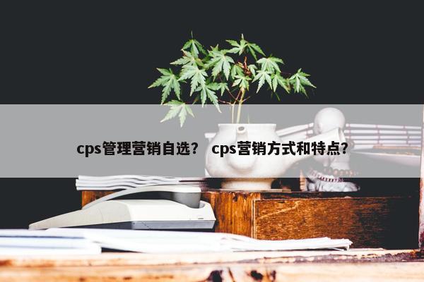 cps管理营销自选? cps营销方式和特点? cps管理营销自选? cps营销方式和特点?