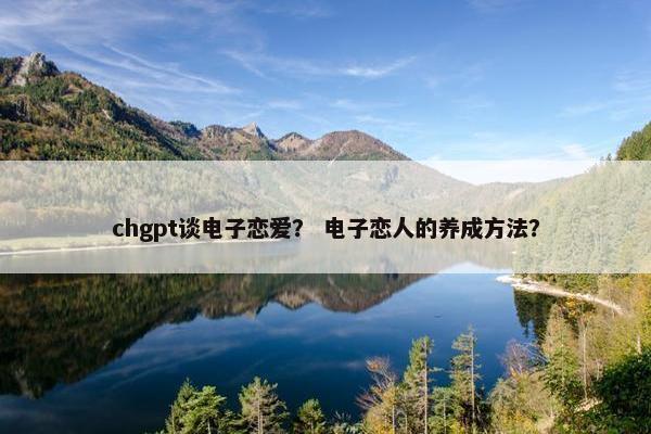 chgpt谈电子恋爱？ 电子恋人的养成方法？