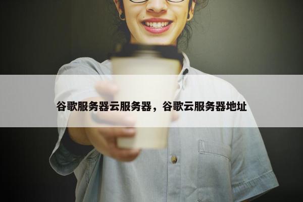 谷歌服务器云服务器，谷歌云服务器地址