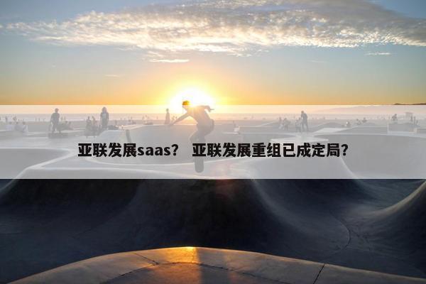 亚联发展saas？ 亚联发展重组已成定局？
