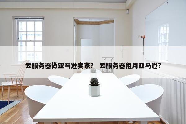 云服务器做亚马逊卖家？ 云服务器租用亚马逊？