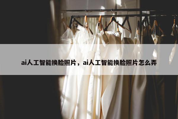 ai人工智能换脸照片，ai人工智能换脸照片怎么弄