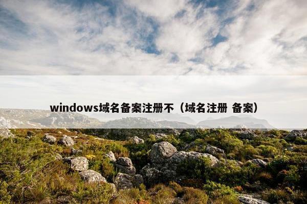 windows域名备案注册不（域名注册 备案）