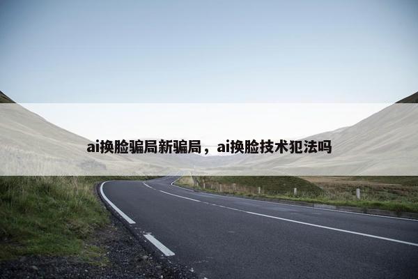 ai换脸骗局新骗局，ai换脸技术犯法吗