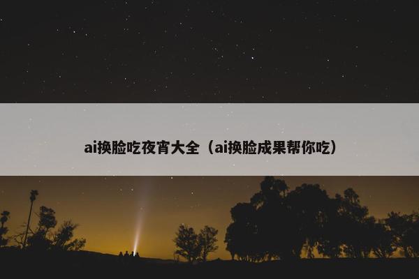 ai换脸吃夜宵大全（ai换脸成果帮你吃）