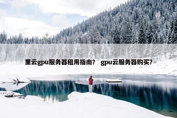 里云gpu服务器租用指南？ gpu云服务器购买？