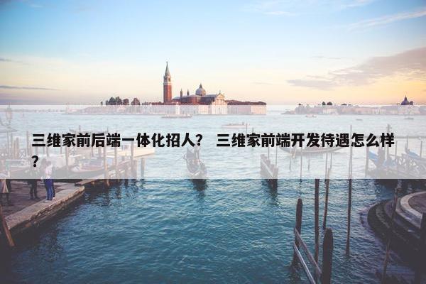 三维家前后端一体化招人? 三维家前端开发待遇怎么样? 三维家前后端一体化招人? 三维家前端开发待遇怎么样?