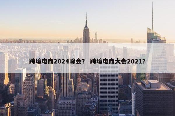 跨境电商2024峰会？ 跨境电商大会2021？