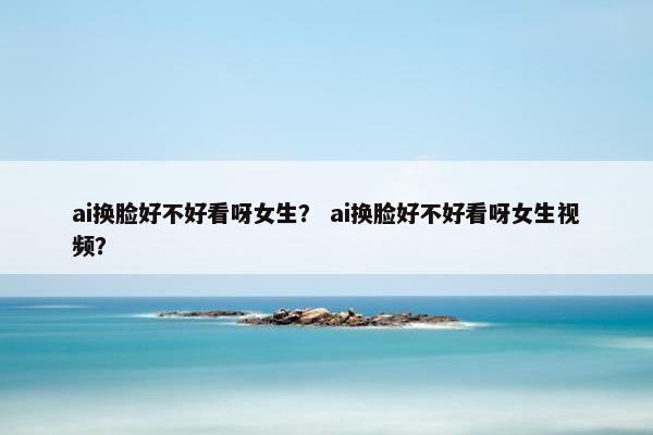 ai换脸好不好看呀女生？ ai换脸好不好看呀女生视频？