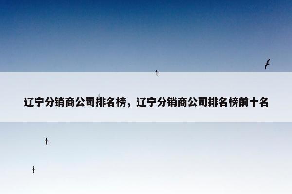 辽宁分销商公司排名榜，辽宁分销商公司排名榜前十名