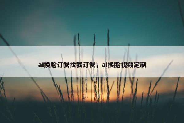 ai换脸订餐找我订餐，ai换脸视频定制