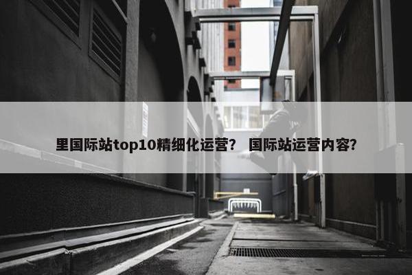里国际站top10精细化运营？ 国际站运营内容？