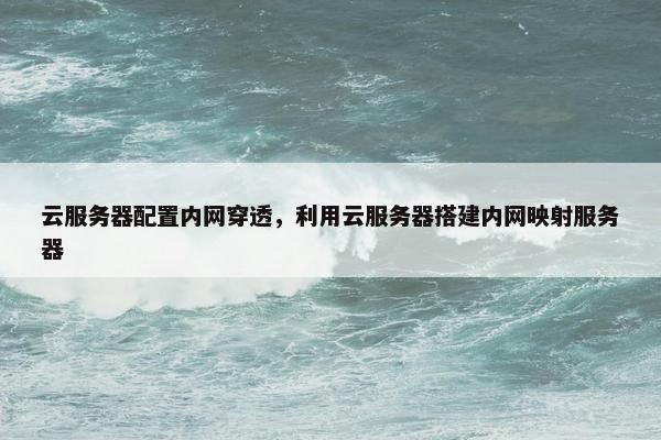 云服务器配置内网穿透，利用云服务器搭建内网映射服务器