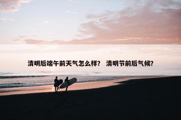 清明后端午前天气怎么样？ 清明节前后气候？