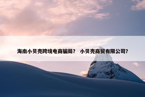 海南小贝壳跨境电商骗局？ 小贝壳商贸有限公司？