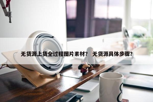 无货源上货全过程图片素材？ 无货源具体步骤？