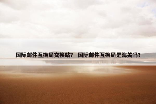 国际邮件互换局交换站？ 国际邮件互换局是海关吗？
