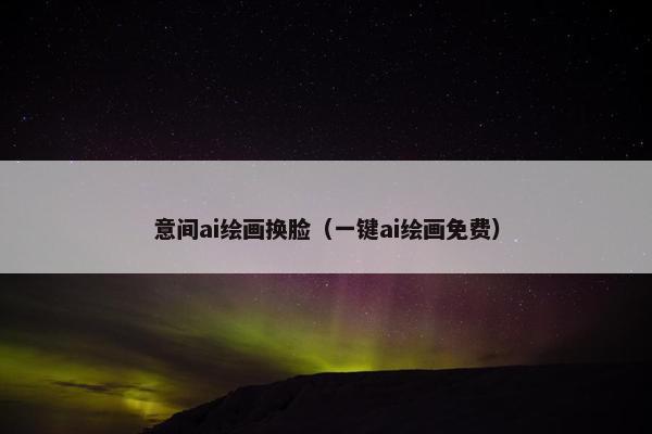 意间ai绘画换脸（一键ai绘画免费）