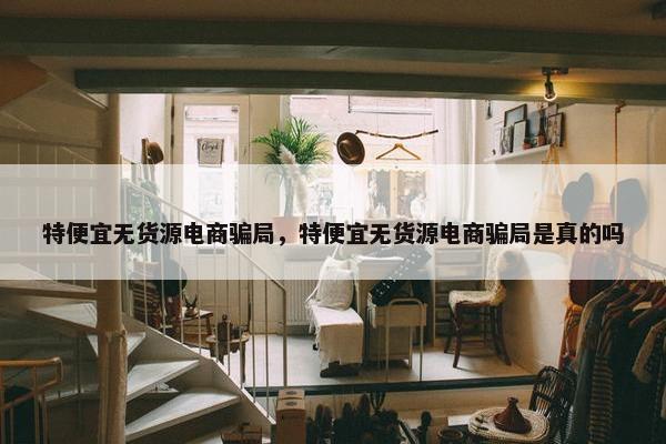 特便宜无货源电商骗局，特便宜无货源电商骗局是真的吗