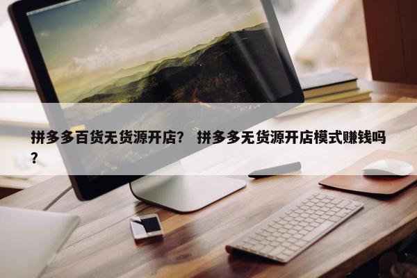 拼多多百货无货源开店？ 拼多多无货源开店模式赚钱吗？