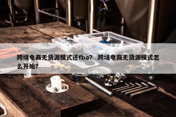 跨境电商无货源模式还fba？ 跨境电商无货源模式怎么开始？
