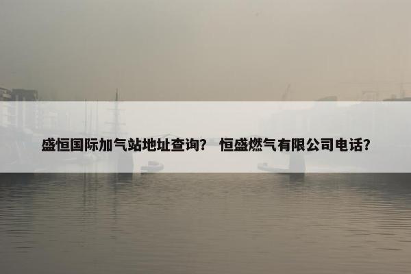 盛恒国际加气站地址查询？ 恒盛燃气有限公司电话？
