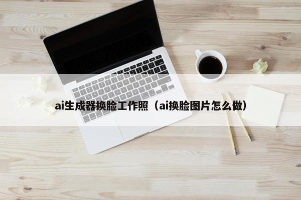 ai生成器换脸工作照(ai换脸图片怎么做)