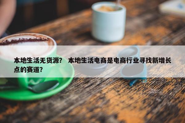 本地生活无货源? 本地生活电商是电商行业寻找新增长点的赛道?
