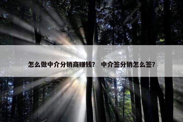怎么做中介分销商赚钱? 中介签分销怎么签? 怎么做中介分销商赚钱? 中介签分销怎么签?
