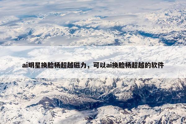 ai明星换脸杨超越磁力，可以ai换脸杨超越的软件