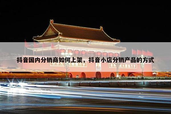 抖音国内分销商如何上架,抖音小店分销产品的方式