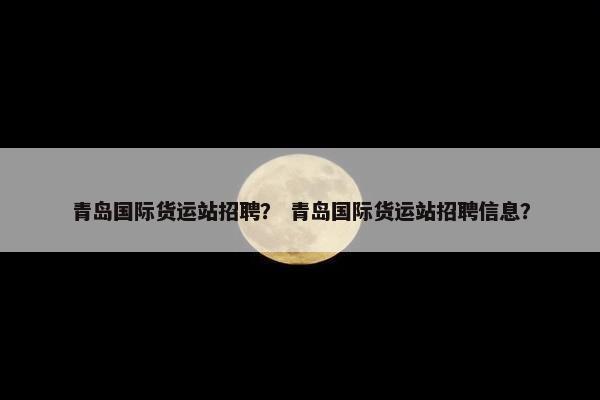 青岛国际货运站招聘？ 青岛国际货运站招聘信息？