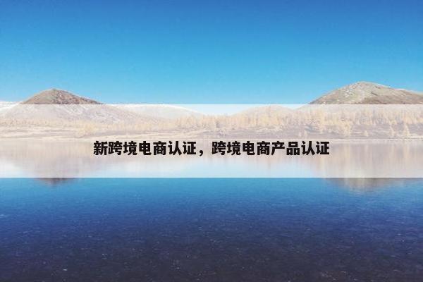 新跨境电商认证,跨境电商产品认证