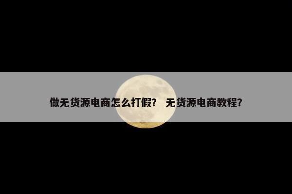 做无货源电商怎么打假? 无货源电商教程?