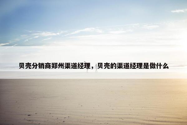 贝壳分销商郑州渠道经理,贝壳的渠道经理是做什么 贝壳分销商郑州渠道经理,贝壳的渠道经理是做什么