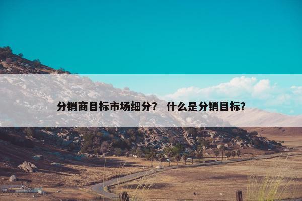 分销商目标市场细分？ 什么是分销目标？