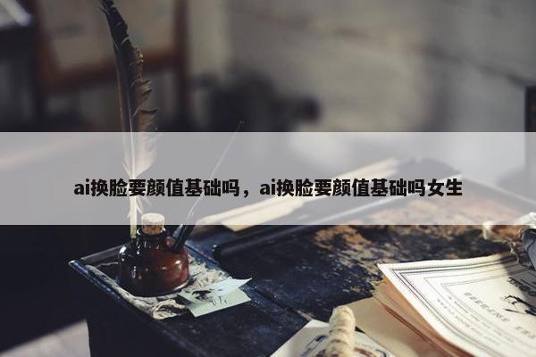 ai换脸要颜值基础吗,ai换脸要颜值基础吗女生