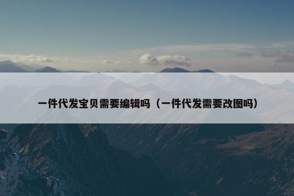 一件代发宝贝需要编辑吗(一件代发需要改图吗)