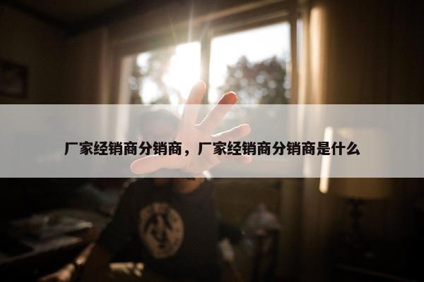 厂家经销商分销商,厂家经销商分销商是什么 厂家经销商分销商,厂家经销商分销商是什么