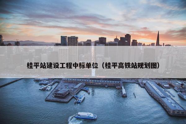 桂平站建设工程中标单位（桂平高铁站规划图）