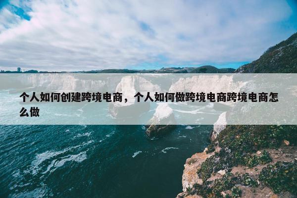 个人如何创建跨境电商，个人如何做跨境电商跨境电商怎么做