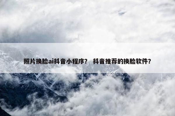 照片换脸ai抖音小程序? 抖音推荐的换脸软件?