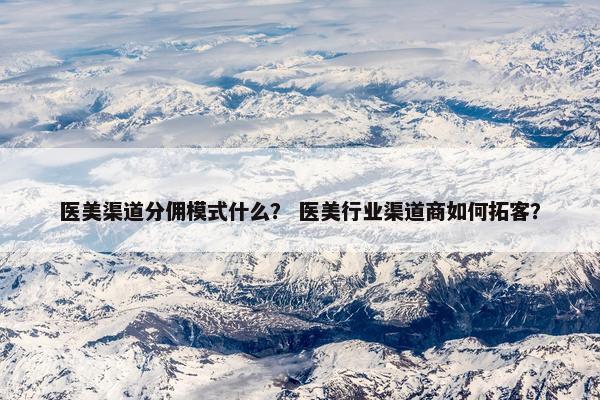 医美渠道分佣模式什么? 医美行业渠道商如何拓客?