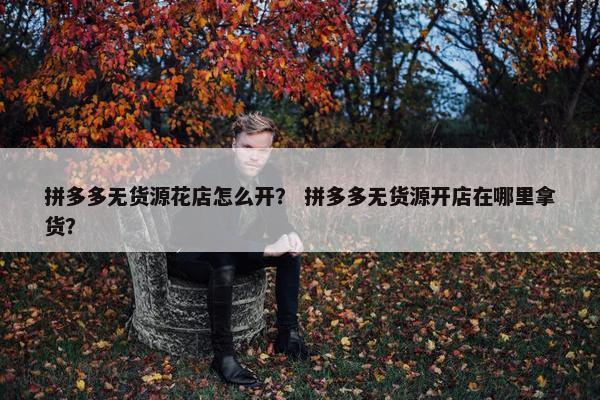 拼多多无货源花店怎么开? 拼多多无货源开店在哪里拿货?