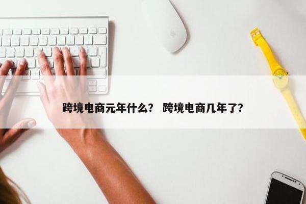 跨境电商元年什么? 跨境电商几年了?