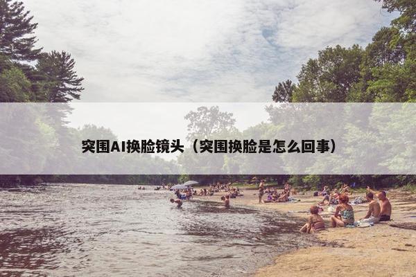 突围AI换脸镜头(突围换脸是怎么回事) 突围AI换脸镜头(突围换脸是怎么回事)