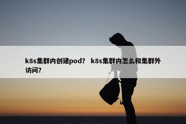 k8s集群内创建pod？ k8s集群内怎么和集群外访问？