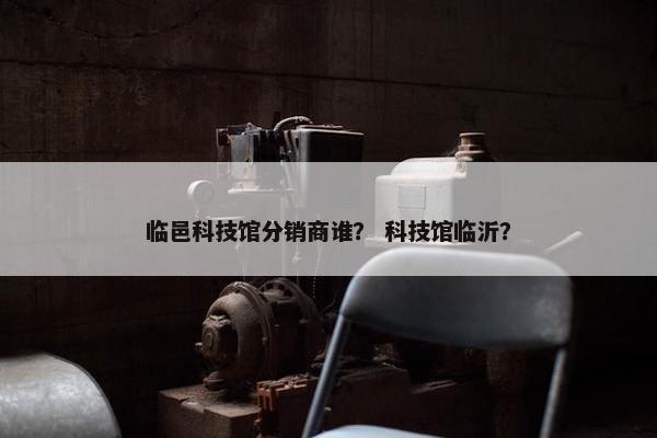 临邑科技馆分销商谁？ 科技馆临沂？
