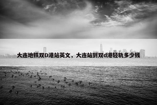大连地铁双D港站英文,大连站到双d港轻轨多少钱 大连地铁双D港站英文,大连站到双d港轻轨多少钱
