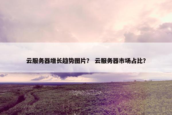 云服务器增长趋势图片? 云服务器市场占比?